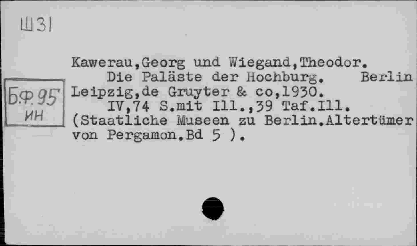 ﻿ШЗІ
Б.Ф9У ИН
Kawerau,Georg und Wiegand,Theodor.
Die Paläste der Hochburg. Berlin Leipzig,de Gruyter & со,1930.
IV,74 S.mit Ill.,39 Taf.111. (Staatliche Museen zu Berlin.Altertümer von Pergamon.Bd 5 ).